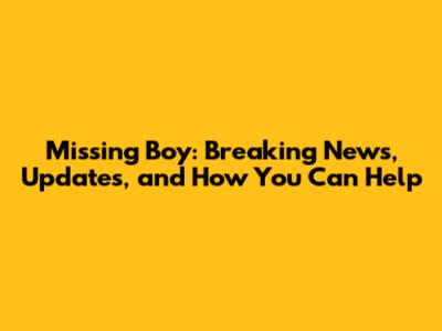 Missing Boy: Breaking News, Updates, and How You Can Help