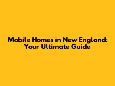 Mobile Homes in New England: Your Ultimate Guide