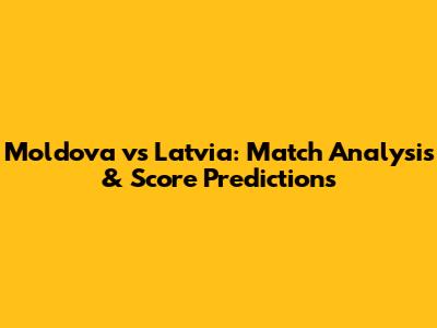 Moldova vs Latvia: Match Analysis & Score Predictions