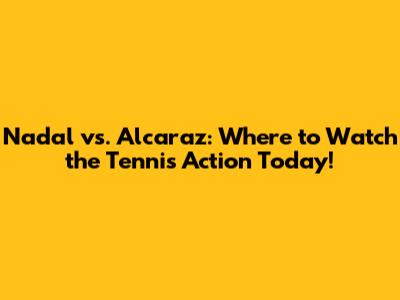 Nadal vs. Alcaraz: Where to Watch the Tennis Action Today!