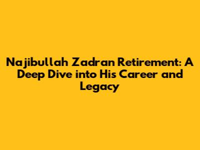 Najibullah Zadran Retirement: A Deep Dive into His Career and Legacy