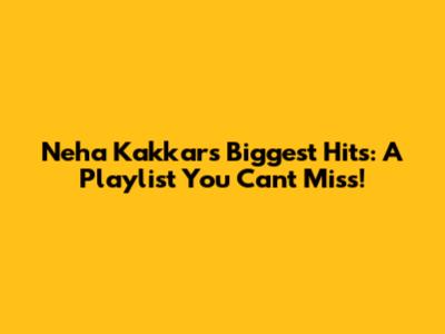 Neha Kakkar's Biggest Hits: A Playlist You Can't Miss!