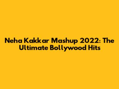 Neha Kakkar Mashup 2022: The Ultimate Bollywood Hits