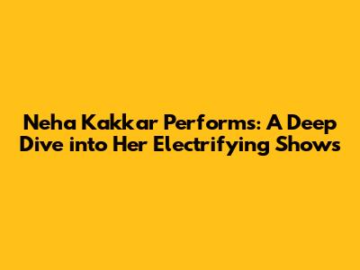 Neha Kakkar Performs: A Deep Dive into Her Electrifying Shows