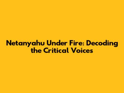 Netanyahu Under Fire: Decoding the Critical Voices