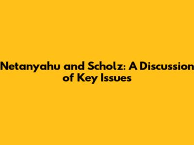 Netanyahu and Scholz: A Discussion of Key Issues