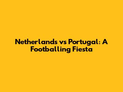 Netherlands vs Portugal: A Footballing Fiesta