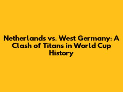 Netherlands vs. West Germany: A Clash of Titans in World Cup History