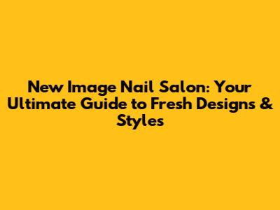 New Image Nail Salon: Your Ultimate Guide to Fresh Designs & Styles
