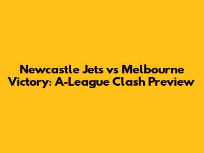 Newcastle Jets vs Melbourne Victory: A-League Clash Preview