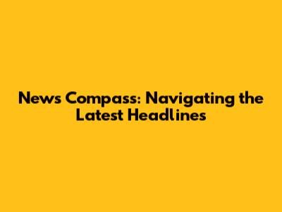 News Compass: Navigating the Latest Headlines