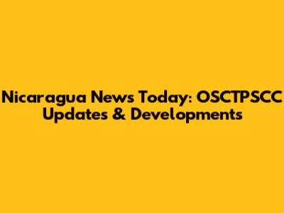Nicaragua News Today: OSCTPSCC Updates & Developments