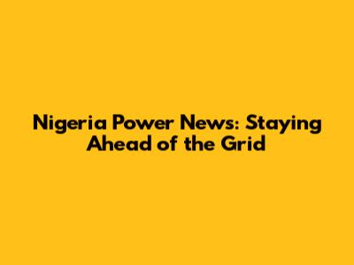 Nigeria Power News: Staying Ahead of the Grid
