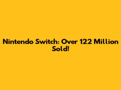 Nintendo Switch: Over 122 Million Sold!
