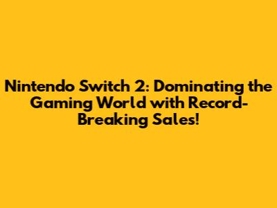 Nintendo Switch 2: Dominating the Gaming World with Record-Breaking Sales!