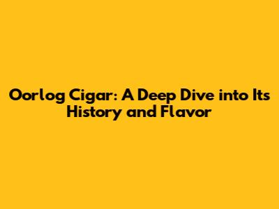 Oorlog Cigar: A Deep Dive into Its History and Flavor