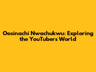 Oosinachi Nwachukwu: Exploring the YouTuber's World