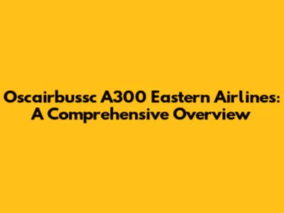 Oscairbussc A300 Eastern Airlines: A Comprehensive Overview