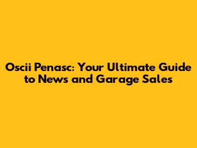 Oscii Penasc: Your Ultimate Guide to News and Garage Sales