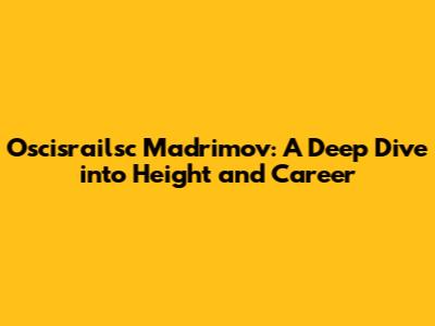 Oscisrailsc Madrimov: A Deep Dive into Height and Career