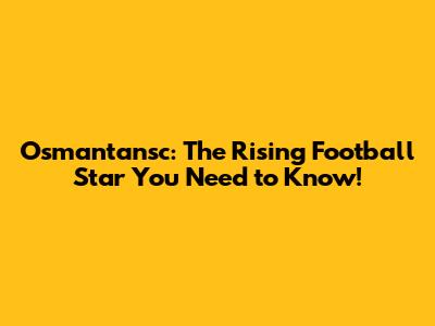 Osmantansc: The Rising Football Star You Need to Know!