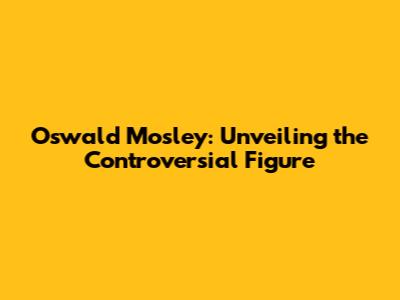 Oswald Mosley: Unveiling the Controversial Figure