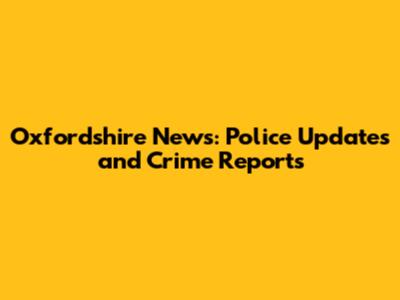 Oxfordshire News: Police Updates and Crime Reports