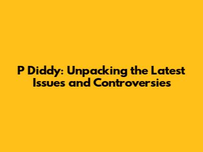 P Diddy: Unpacking the Latest Issues and Controversies