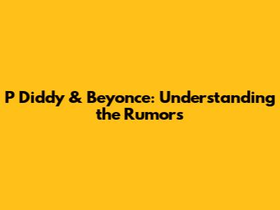 P Diddy & Beyonce: Understanding the Rumors