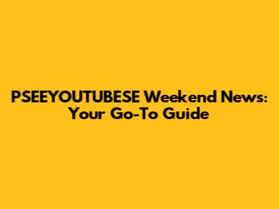 PSEEYOUTUBESE Weekend News: Your Go-To Guide