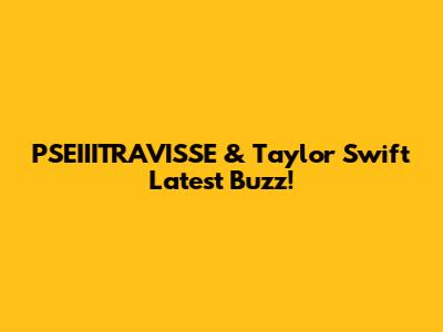 PSEIIITRAVISSE & Taylor Swift Latest Buzz!