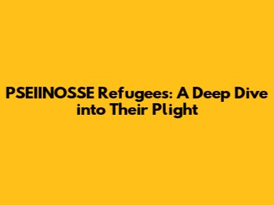 PSEIINOSSE Refugees: A Deep Dive into Their Plight