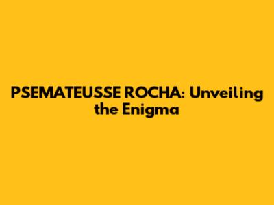 PSEMATEUSSE ROCHA: Unveiling the Enigma