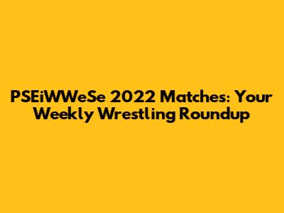 PSEiWWeSe 2022 Matches: Your Weekly Wrestling Roundup