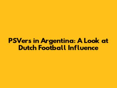 PSV'ers in Argentina: A Look at Dutch Football Influence