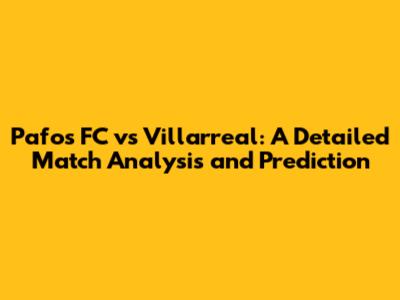 Pafos FC vs Villarreal: A Detailed Match Analysis and Prediction