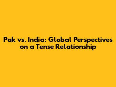 Pak vs. India: Global Perspectives on a Tense Relationship