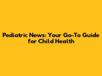 Pediatric News: Your Go-To Guide for Child Health