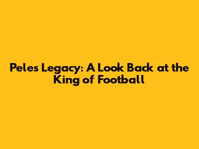 Pele's Legacy: A Look Back at the King of Football