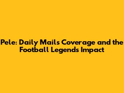Pele: Daily Mail's Coverage and the Football Legend's Impact