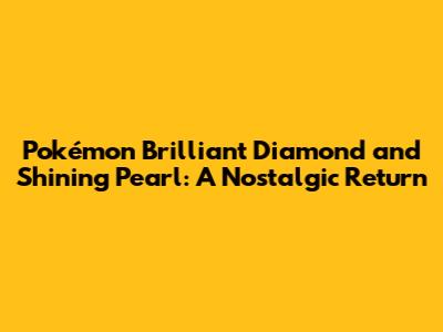 Pokémon Brilliant Diamond and Shining Pearl: A Nostalgic Return