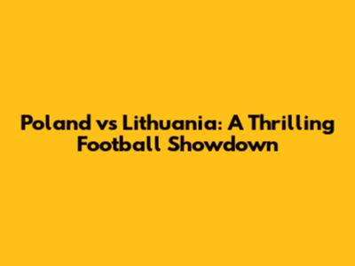Poland vs Lithuania: A Thrilling Football Showdown