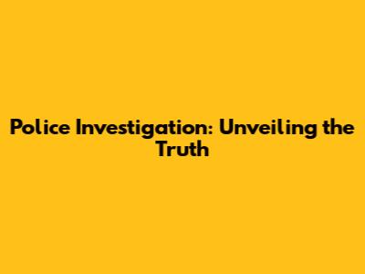 Police Investigation: Unveiling the Truth
