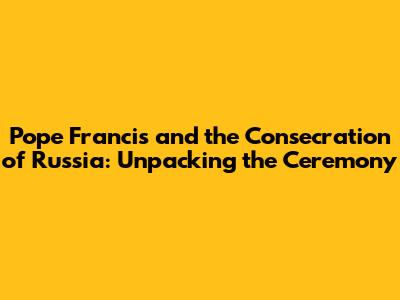 Pope Francis and the Consecration of Russia: Unpacking the Ceremony
