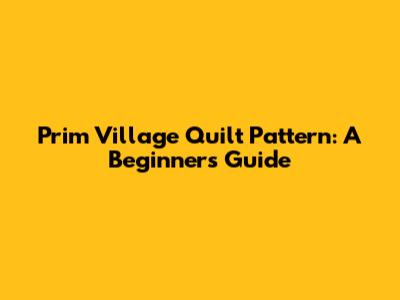 Prim Village Quilt Pattern: A Beginner's Guide
