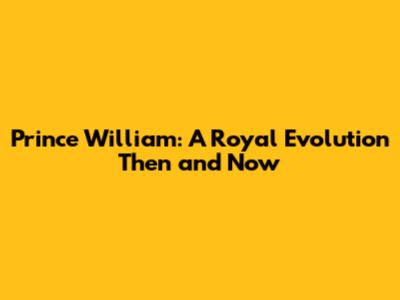 Prince William: A Royal Evolution Then and Now