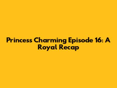 Princess Charming Episode 16: A Royal Recap