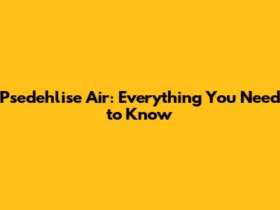 Psedehlise Air: Everything You Need to Know