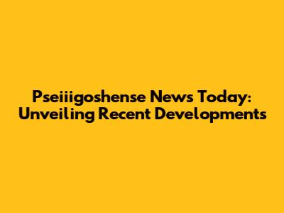 Pseiiigoshense News Today: Unveiling Recent Developments