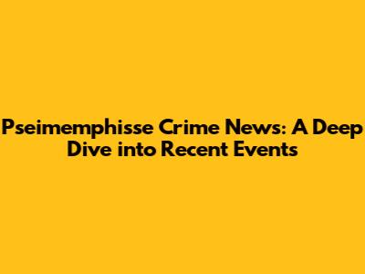 Pseimemphisse Crime News: A Deep Dive into Recent Events